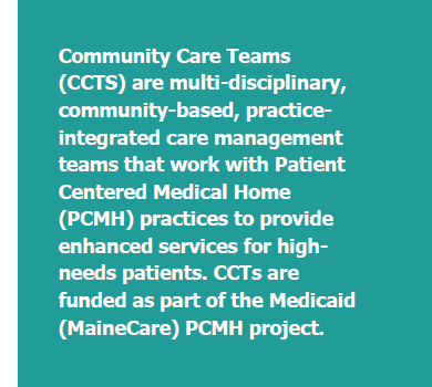 Community Care Teams (CCTS) are multi-disciplinary, community-based, practice-integrated care management teams that work with Patient Centered Medical Home (PCMH) practices to provide enhanced services for high-needs patients. CCTs are funded as part of the Medicaid (MaineCare) PCMH project